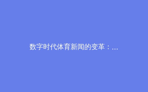 数字时代体育新闻的变革：从信息传递到沉浸式体验的跨越