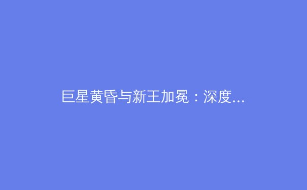 巨星黄昏与新王加冕：深度解析当代体育王朝的迭代与传承